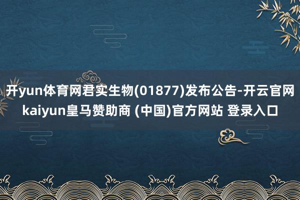 开yun体育网君实生物(01877)发布公告-开云官网kaiyun皇马赞助商 (中国)官方网站 登录入口
