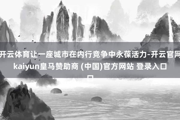 开云体育让一座城市在内行竞争中永葆活力-开云官网kaiyun