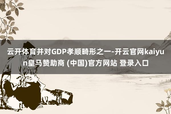 云开体育并对GDP孝顺畸形之一-开云官网kaiyun皇马赞助