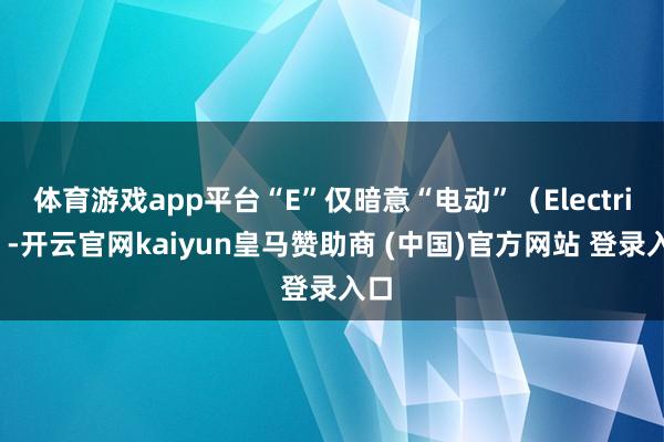 体育游戏app平台“E”仅暗意“电动”(Electric)-开云官网kaiyun皇马赞助商 (中国)官方网站 登录入口
