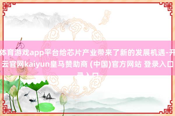 体育游戏app平台给芯片产业带来了新的发展机遇-开云官网kaiyun皇马赞助商 (中国)官方网站 登录入口