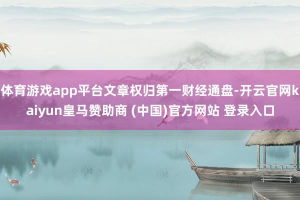体育游戏app平台文章权归第一财经通盘-开云官网kaiyun