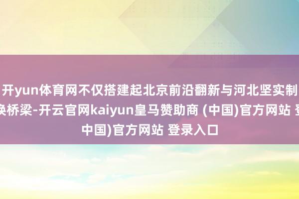 开yun体育网不仅搭建起北京前沿翻新与河北坚实制造的调换桥梁-开云官网kaiyun皇马赞助商 (中国)官方网站 登录入口