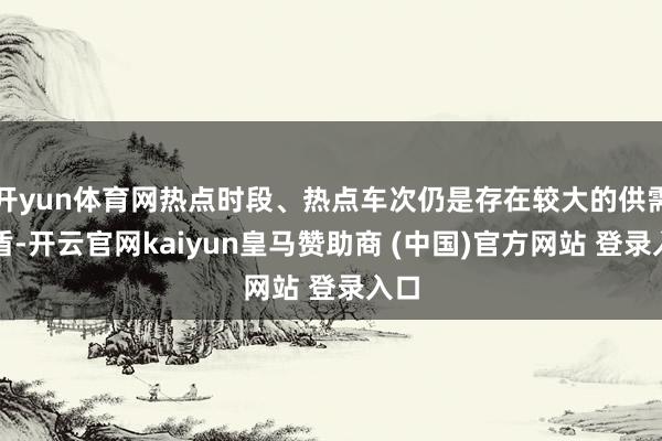 开yun体育网热点时段、热点车次仍是存在较大的供需矛盾-开云官网kaiyun皇马赞助商 (中国)官方网站 登录入口