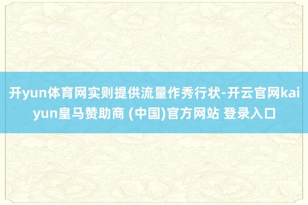 开yun体育网实则提供流量作秀行状-开云官网kaiyun皇马赞助商 (中国)官方网站 登录入口