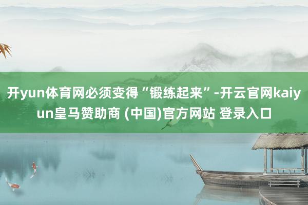 开yun体育网必须变得“锻练起来”-开云官网kaiyun皇马