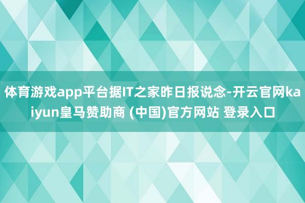 体育游戏app平台据IT之家昨日报说念-开云官网kaiyun皇马赞助商 (中国)官方网站 登录入口