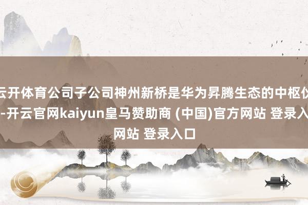 云开体育公司子公司神州新桥是华为昇腾生态的中枢伙伴-开云官网kaiyun皇马赞助商 (中国)官方网站 登录入口