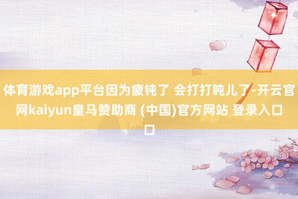 体育游戏app平台因为疲钝了 会打打盹儿了-开云官网kaiy