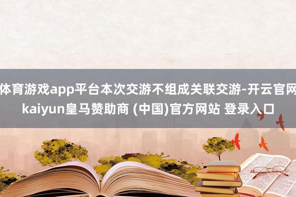 体育游戏app平台本次交游不组成关联交游-开云官网kaiyu