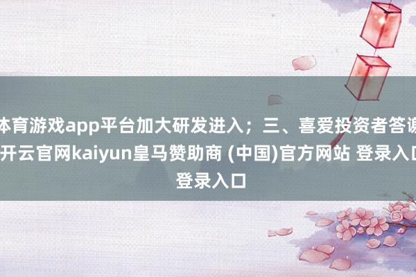 体育游戏app平台加大研发进入；三、喜爱投资者答谢-开云官网