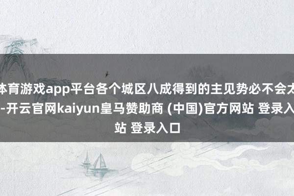 体育游戏app平台各个城区八成得到的主见势必不会太多-开云官网kaiyun皇马赞助商 (中国)官方网站 登录入口