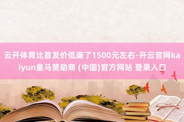 云开体育比首发价低廉了1500元左右-开云官网kaiyun皇马赞助商 (中国)官方网站 登录入口