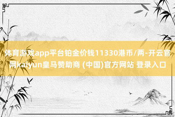体育游戏app平台铂金价钱11330港币/两-开云官网kaiyun皇马赞助商 (中国)官方网站 登录入口