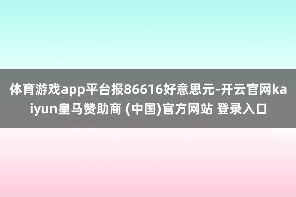 体育游戏app平台报86616好意思元-开云官网kaiyun