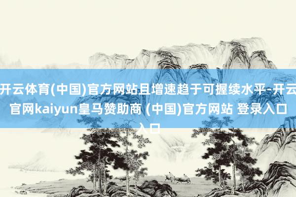 开云体育(中国)官方网站且增速趋于可握续水平-开云官网kai