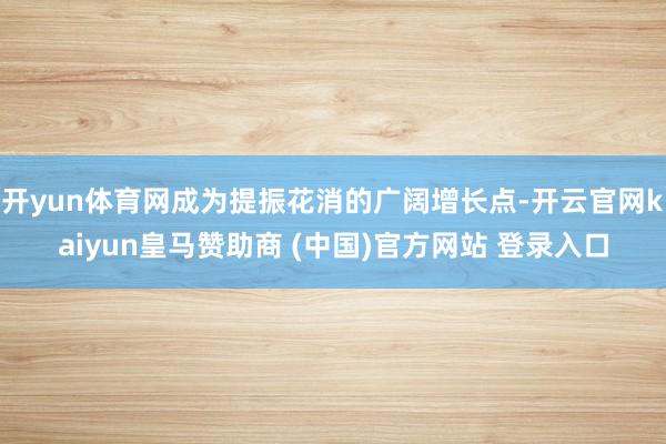 开yun体育网成为提振花消的广阔增长点-开云官网kaiyun