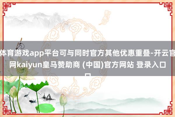 体育游戏app平台可与同时官方其他优惠重叠-开云官网kaiy