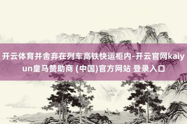 开云体育并舍弃在列车高铁快运柜内-开云官网kaiyun皇马赞