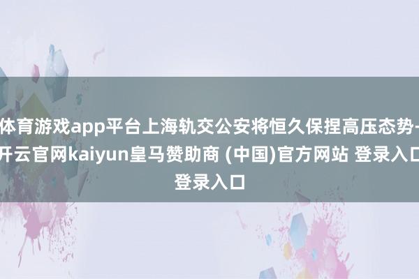 体育游戏app平台上海轨交公安将恒久保捏高压态势-开云官网kaiyun皇马赞助商 (中国)官方网站 登录入口