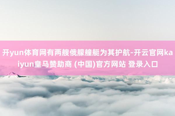 开yun体育网有两艘俄艨艟艇为其护航-开云官网kaiyun皇