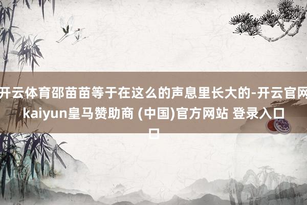 开云体育邵苗苗等于在这么的声息里长大的-开云官网kaiyun皇马赞助商 (中国)官方网站 登录入口