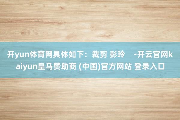 开yun体育网具体如下：裁剪 彭玲    -开云官网kaiy