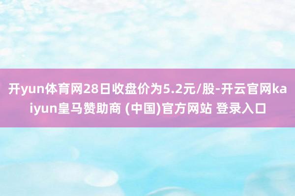 开yun体育网28日收盘价为5.2元/股-开云官网kaiyu