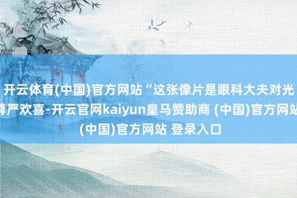 开云体育(中国)官方网站“这张像片是眼科大夫对光明行状的尊严欢喜-开云官网kaiyun皇马赞助商 (中国)官方网站 登录入口