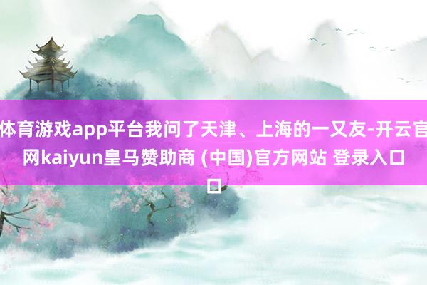 体育游戏app平台我问了天津、上海的一又友-开云官网kaiy