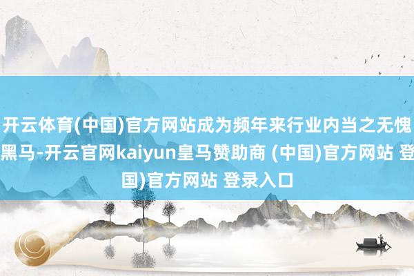 开云体育(中国)官方网站成为频年来行业内当之无愧的增长黑马-开云官网kaiyun皇马赞助商 (中国)官方网站 登录入口