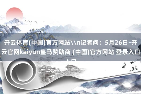 开云体育(中国)官方网站\n记者问：5月26日-开云官网ka