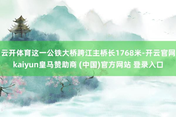 云开体育这一公铁大桥跨江主桥长1768米-开云官网kaiyun皇马赞助商 (中国)官方网站 登录入口