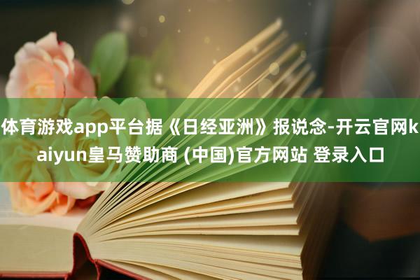 体育游戏app平台据《日经亚洲》报说念-开云官网kaiyun