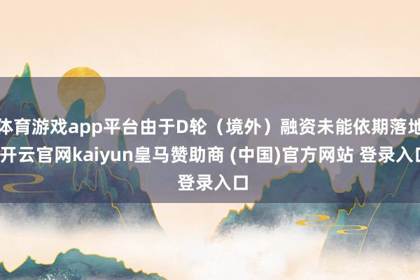 体育游戏app平台由于D轮（境外）融资未能依期落地-开云官网