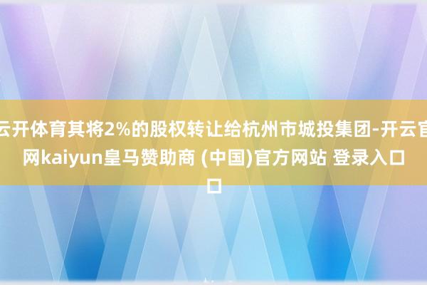 云开体育其将2%的股权转让给杭州市城投集团-开云官网kaiyun皇马赞助商 (中国)官方网站 登录入口