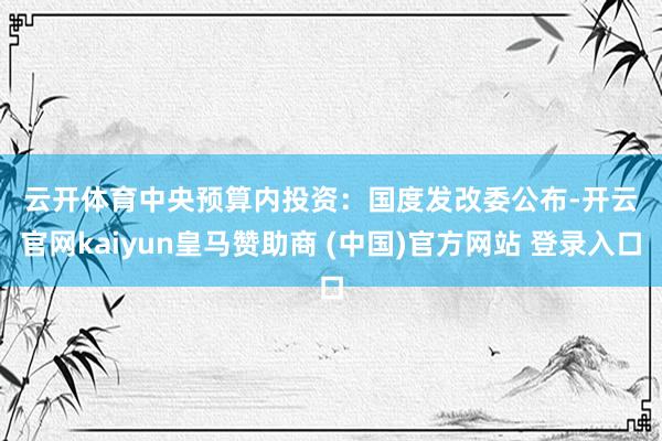 云开体育　　中央预算内投资：　　国度发改委公布-开云官网ka