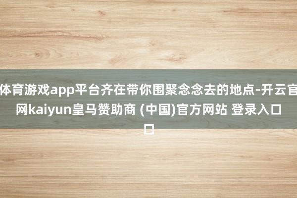 体育游戏app平台齐在带你围聚念念去的地点-开云官网kaiyun皇马赞助商 (中国)官方网站 登录入口