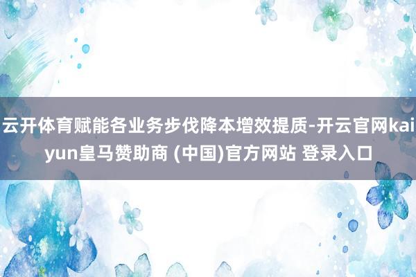 云开体育赋能各业务步伐降本增效提质-开云官网kaiyun皇马