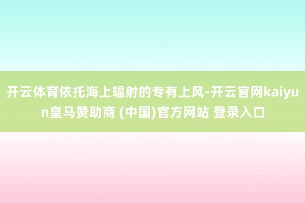 开云体育依托海上辐射的专有上风-开云官网kaiyun皇马赞助