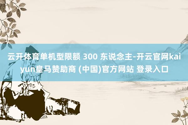 云开体育单机型限额 300 东说念主-开云官网kaiyun皇马赞助商 (中国)官方网站 登录入口