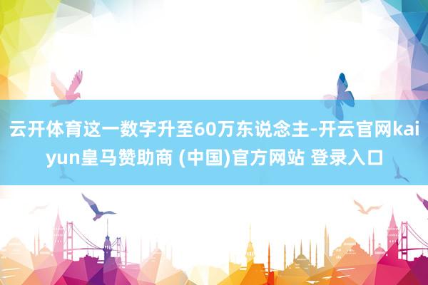 云开体育这一数字升至60万东说念主-开云官网kaiyun皇马