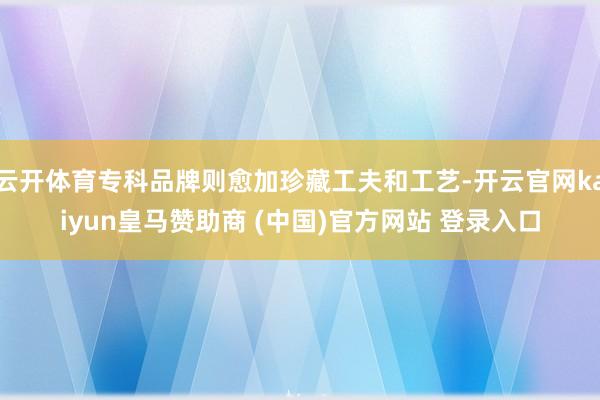 云开体育专科品牌则愈加珍藏工夫和工艺-开云官网kaiyun皇