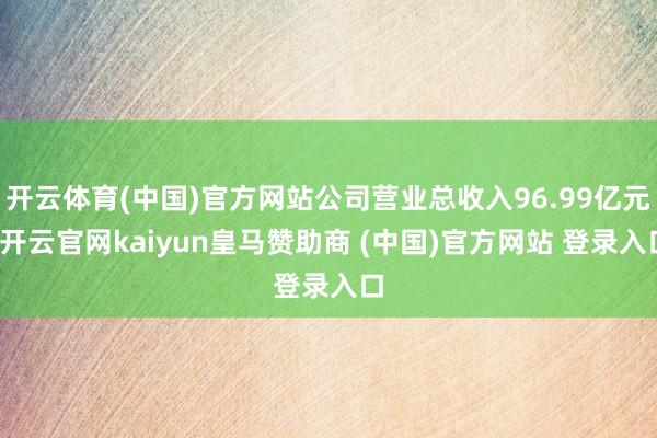 开云体育(中国)官方网站公司营业总收入96.99亿元-开云官网kaiyun皇马赞助商 (中国)官方网站 登录入口