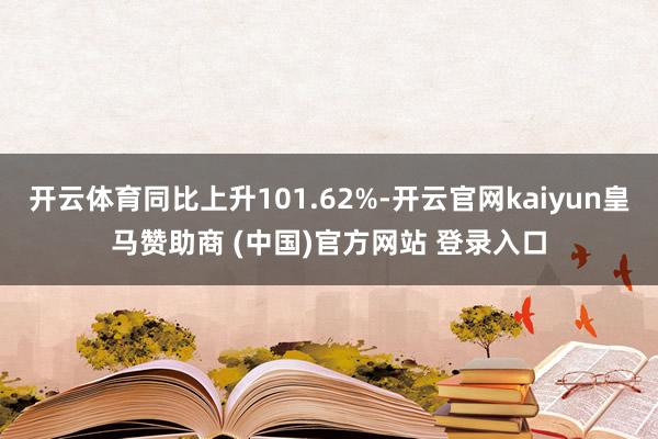 开云体育同比上升101.62%-开云官网kaiyun皇马赞助商 (中国)官方网站 登录入口