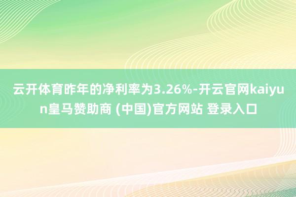 云开体育昨年的净利率为3.26%-开云官网kaiyun皇马赞助商 (中国)官方网站 登录入口
