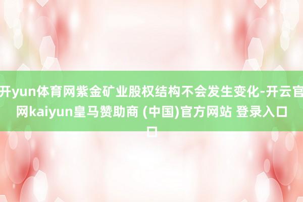开yun体育网紫金矿业股权结构不会发生变化-开云官网kaiyun皇马赞助商 (中国)官方网站 登录入口