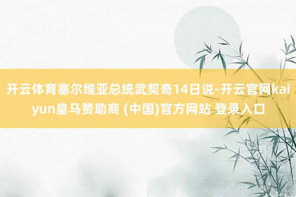 开云体育塞尔维亚总统武契奇14日说-开云官网kaiyun皇马赞助商 (中国)官方网站 登录入口
