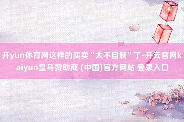 开yun体育网这样的买卖“太不自制”了-开云官网kaiyun皇马赞助商 (中国)官方网站 登录入口