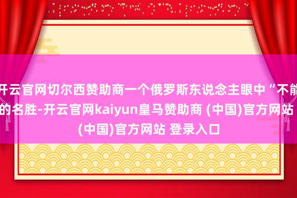 开云官网切尔西赞助商一个俄罗斯东说念主眼中“不能能发生”的名胜-开云官网kaiyun皇马赞助商 (中国)官方网站 登录入口
